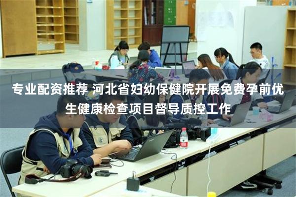 专业配资推荐 河北省妇幼保健院开展免费孕前优生健康检查项目督导质控工作