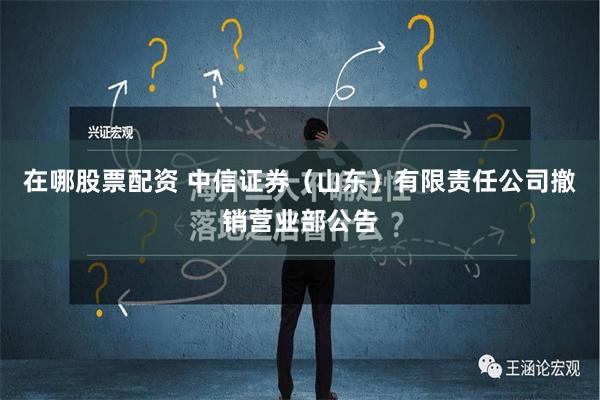 在哪股票配资 中信证券（山东）有限责任公司撤销营业部公告