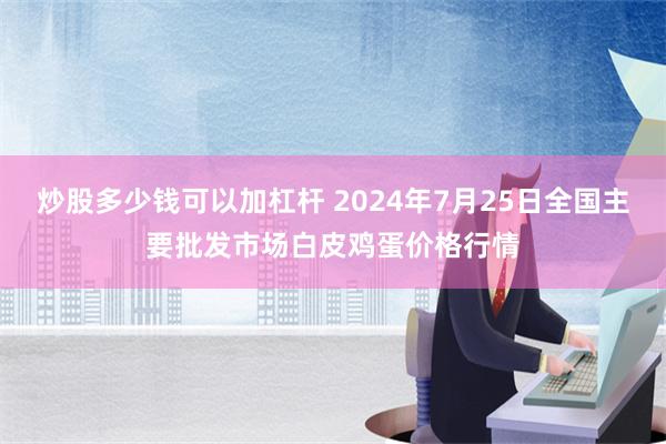 炒股多少钱可以加杠杆 2024年7月25日全国主要批发市场白皮鸡蛋价格行情