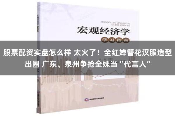 股票配资实盘怎么样 太火了！全红婵簪花汉服造型出圈 广东、泉州争抢全妹当“代言人”