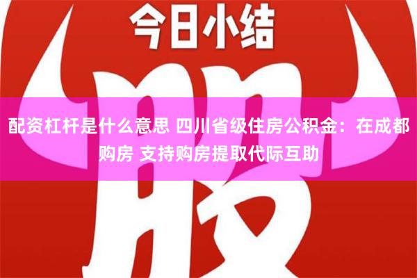 配资杠杆是什么意思 四川省级住房公积金：在成都购房 支持购房提取代际互助