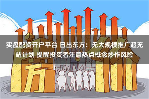 实盘配资开户平台 日出东方：无大规模推广超充站计划 提醒投资者注意热点概念炒作风险