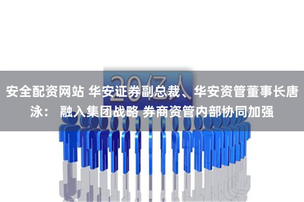 安全配资网站 华安证券副总裁、华安资管董事长唐泳： 融入集团战略 券商资管内部协同加强