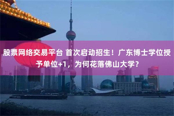 股票网络交易平台 首次启动招生！广东博士学位授予单位+1，为何花落佛山大学？