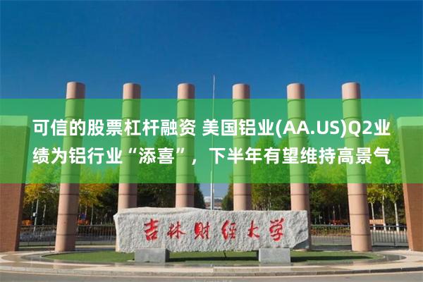 可信的股票杠杆融资 美国铝业(AA.US)Q2业绩为铝行业“添喜”，下半年有望维持高景气