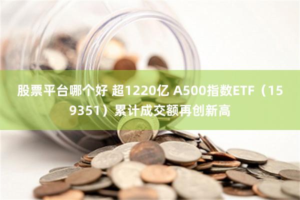 股票平台哪个好 超1220亿 A500指数ETF（159351）累计成交额再创新高